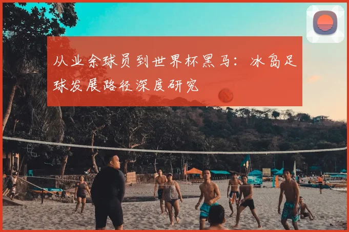 从业余球员到世界杯黑马:冰岛足球发展路径深度研究