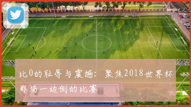 比0的耻辱与震撼:聚焦2018世界杯那场一边倒的比赛