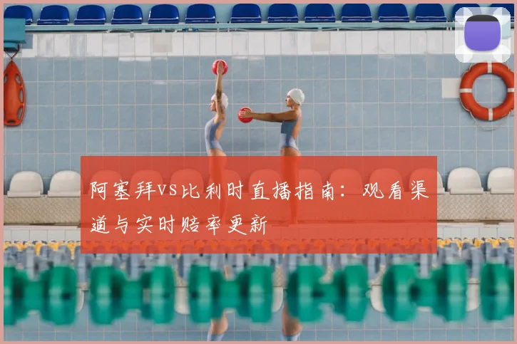 阿塞拜vs比利时直播指南:观看渠道与实时赔率更新