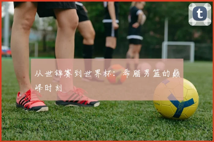 从世锦赛到世界杯:希腊男篮的巅峰时刻