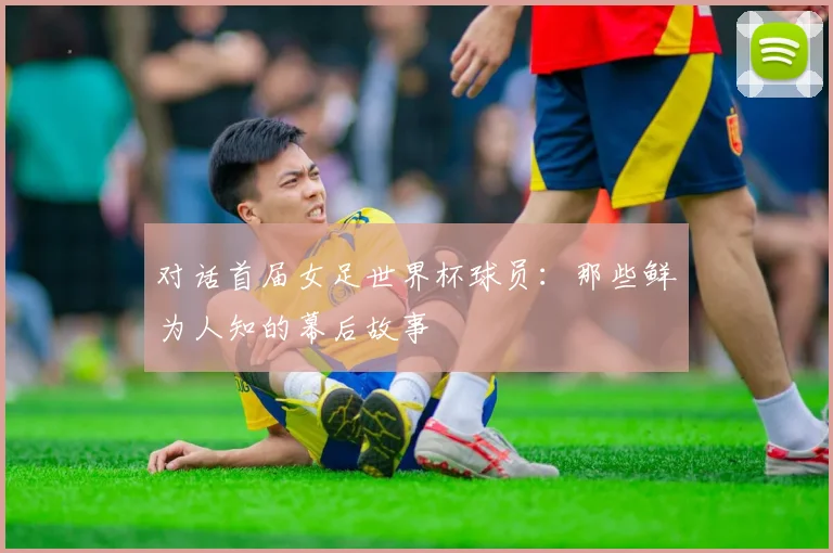 对话首届女足世界杯球员:那些鲜为人知的幕后故事