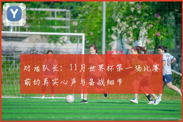 对话队长:11月世界杯第一场比赛前的真实心声与备战细节