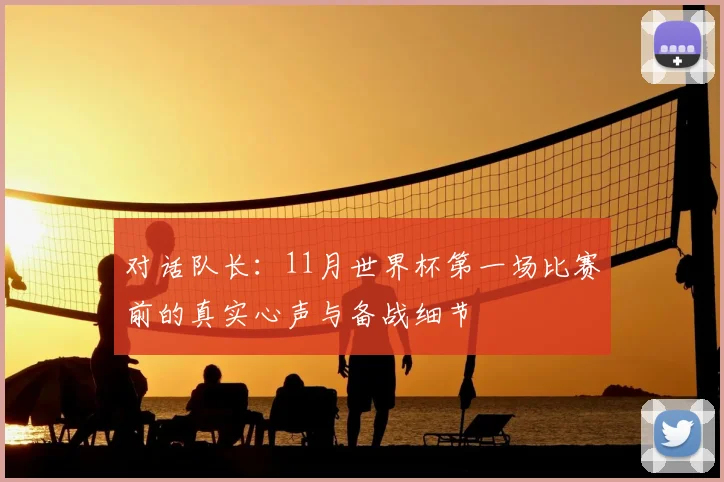 对话队长:11月世界杯第一场比赛前的真实心声与备战细节