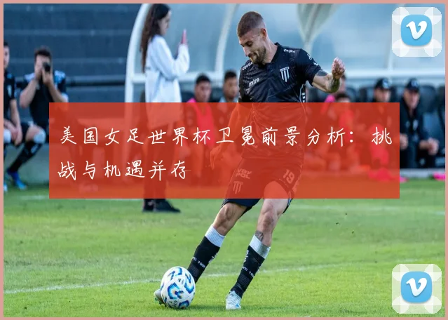 美国女足世界杯卫冕前景分析:挑战与机遇并存