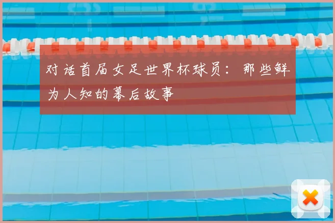 对话首届女足世界杯球员:那些鲜为人知的幕后故事