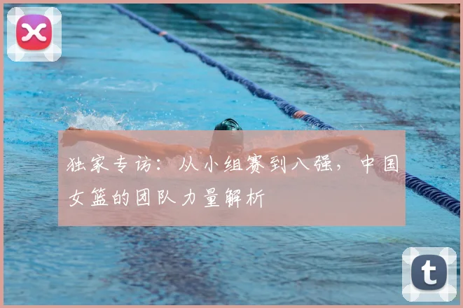 独家专访:从小组赛到八强,中国女篮的团队力量解析