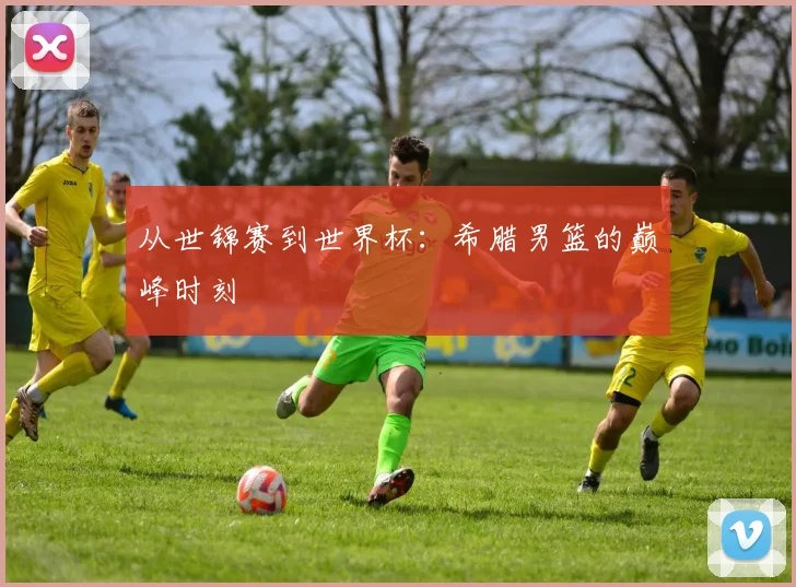 从世锦赛到世界杯:希腊男篮的巅峰时刻
