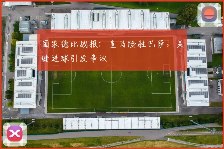 国家德比战报：皇马险胜巴萨，关键进球引发争议