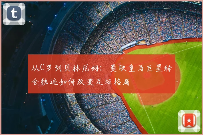 从C罗到贝林厄姆：曼联皇马巨星转会轨迹如何改变足坛格局