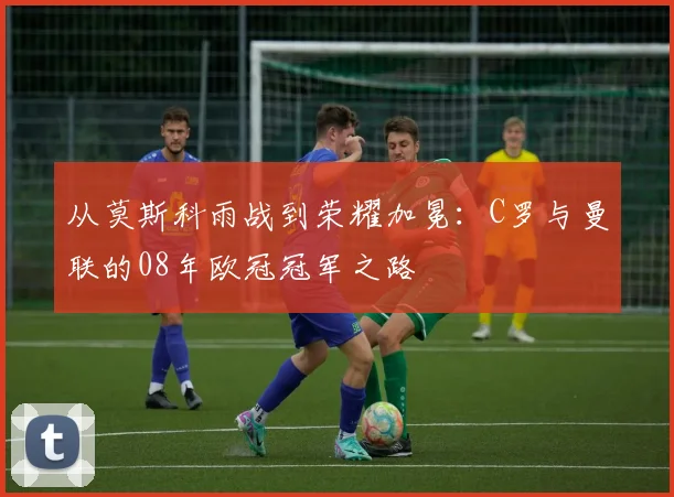 从莫斯科雨战到荣耀加冕：C罗与曼联的08年欧冠冠军之路