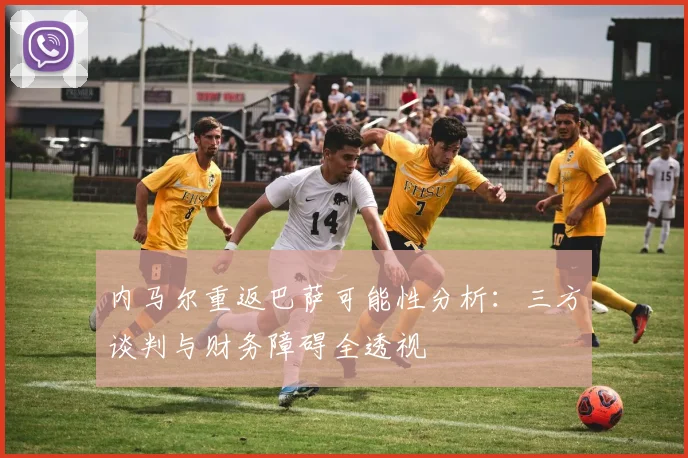 内马尔重返巴萨可能性分析:三方谈判与财务障碍全透视