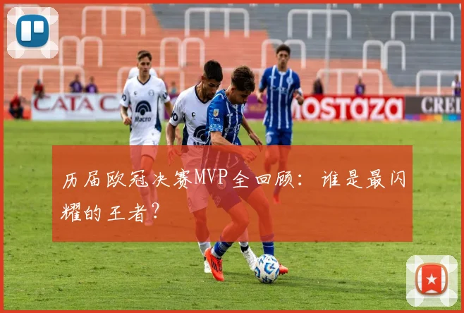 历届欧冠决赛MVP全回顾：谁是最闪耀的王者？