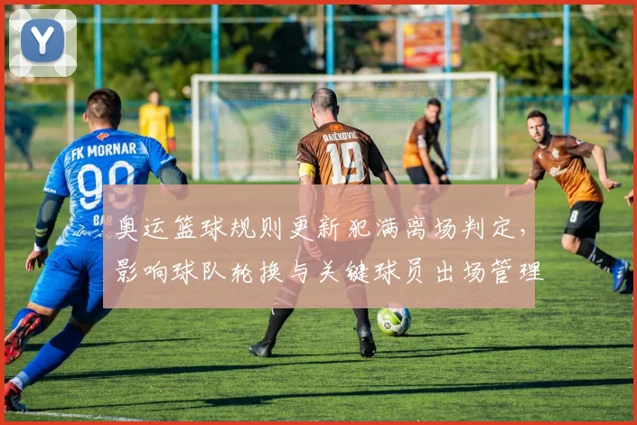 奥运篮球规则更新犯满离场判定，影响球队轮换与关键球员出场管理