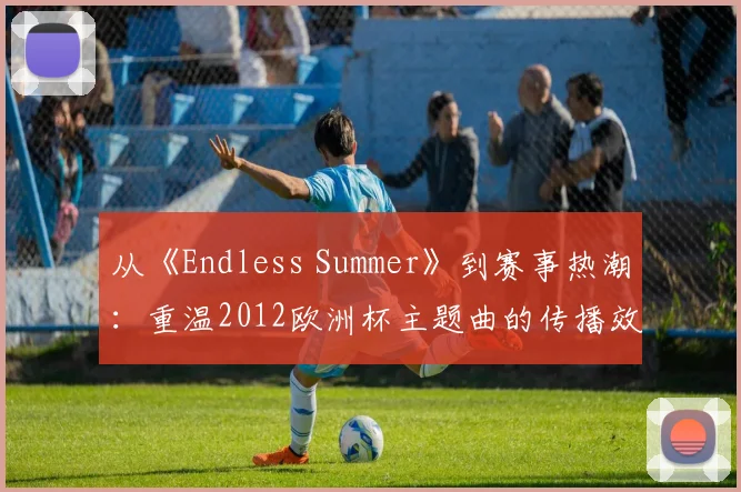 从《Endless Summer》到赛事热潮：重温2012欧洲杯主题曲的传播效应