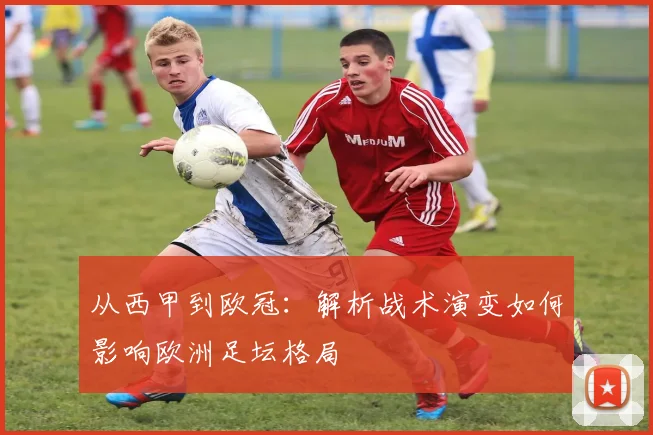 从西甲到欧冠：解析战术演变如何影响欧洲足坛格局