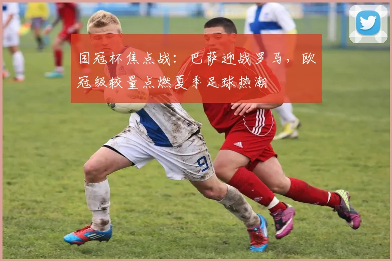 国冠杯焦点战：巴萨迎战罗马，欧冠级较量点燃夏季足球热潮